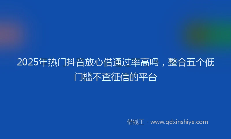 2025年热门抖音放心借通过率高吗，整合五个低门槛不查征信的平台