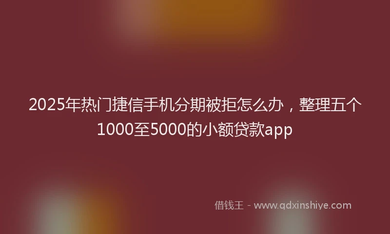 2025年热门捷信手机分期被拒怎么办，整理五个1000至5000的小额贷款app