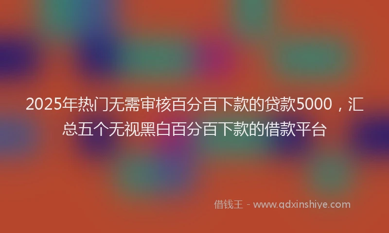 2025年热门无需审核百分百下款的贷款5000，汇总五个无视黑白百分百下款的借款平台