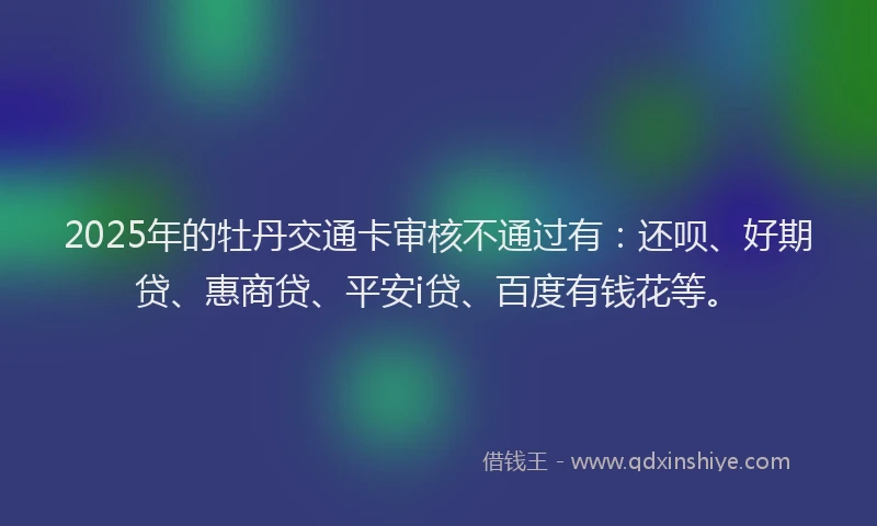 2025年的牡丹交通卡审核不通过有：还呗、好期贷、惠商贷、平安i贷、百度有钱花等。