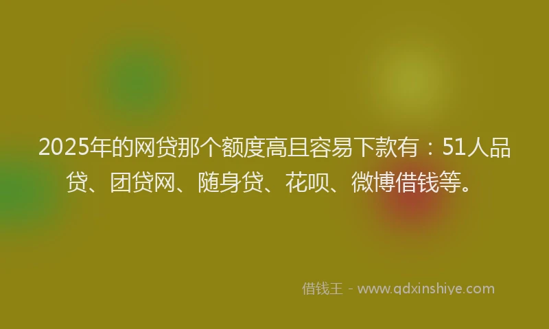 2025年的网贷那个额度高且容易下款有：51人品贷、团贷网、随身贷、花呗、微博借钱等。