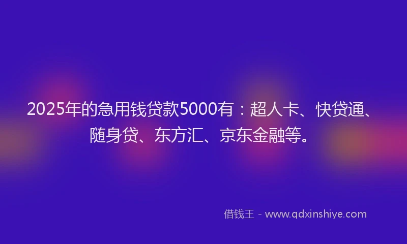 2025年的急用钱贷款5000有：超人卡、快贷通、随身贷、东方汇、京东金融等。