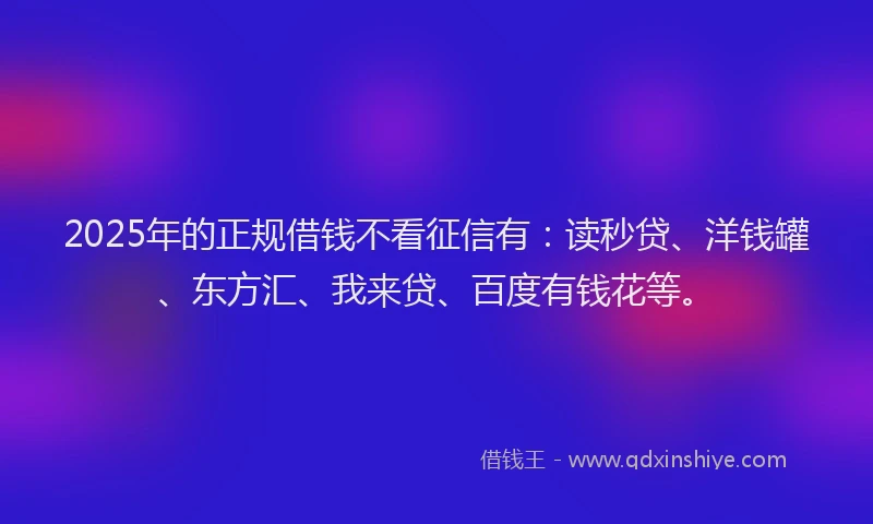 2025年的正规借钱不看征信有：读秒贷、洋钱罐、东方汇、我来贷、百度有钱花等。
