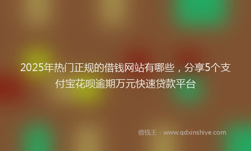 2025年热门正规的借钱网站有哪些，分享5个支付宝花呗逾期万元快速贷款平台