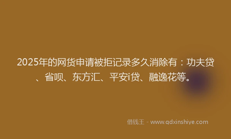 2025年的网货申请被拒记录多久消除有：功夫贷、省呗、东方汇、平安i贷、融逸花等。