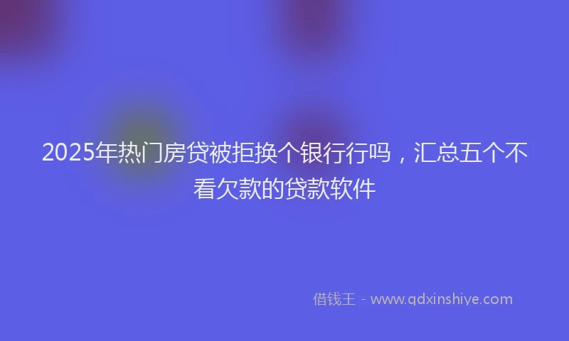 2025年热门房贷被拒换个银行行吗，汇总五个不看欠款的贷款软件