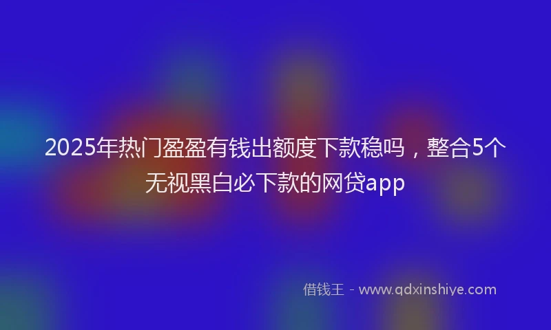 2025年热门盈盈有钱出额度下款稳吗，整合5个无视黑白必下款的网贷app