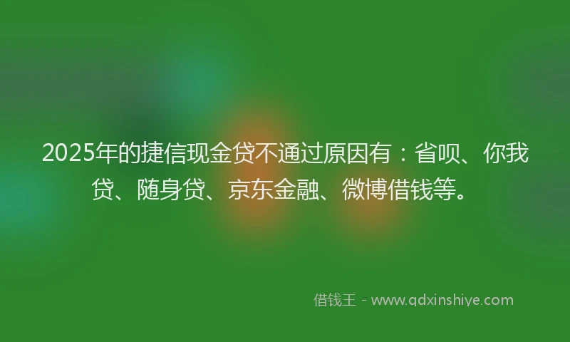 2025年的捷信现金贷不通过原因有：省呗、你我贷、随身贷、京东金融、微博借钱等。