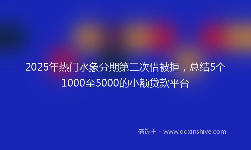 2025年热门水象分期第二次借被拒，总结5个1000至5000的小额贷款平台