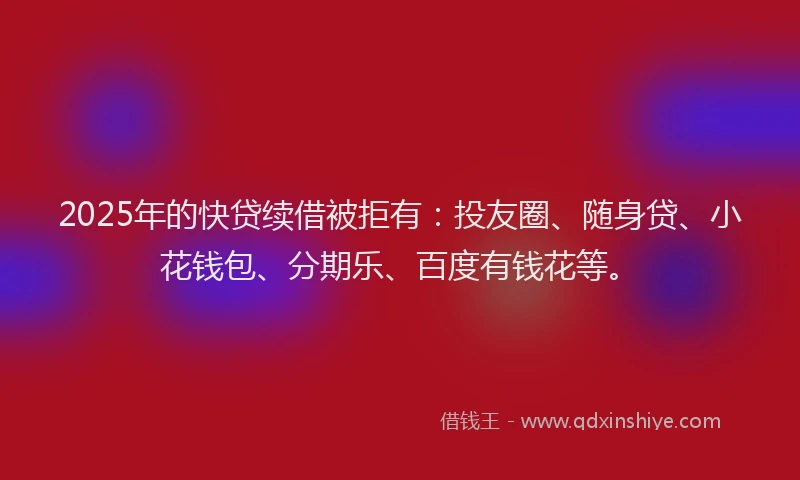 2025年的快贷续借被拒有：投友圈、随身贷、小花钱包、分期乐、百度有钱花等。