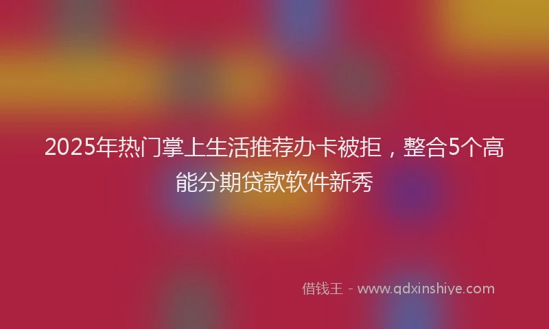 2025年热门掌上生活推荐办卡被拒，整合5个高能分期贷款软件新秀