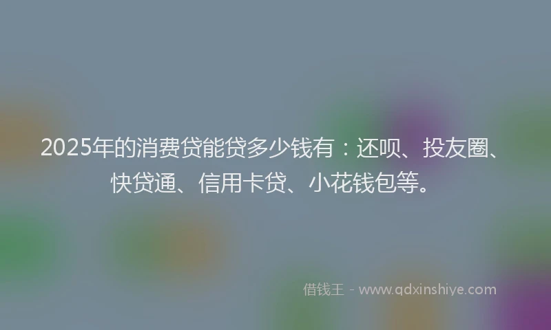 2025年的消费贷能贷多少钱有：还呗、投友圈、快贷通、信用卡贷、小花钱包等。