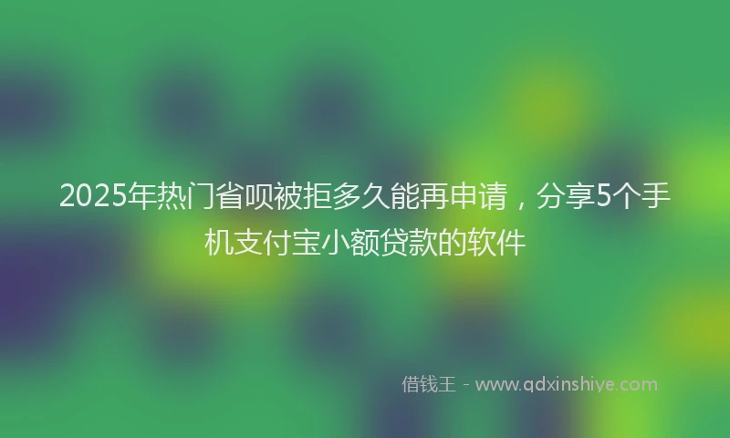 2025年热门省呗被拒多久能再申请，分享5个手机支付宝小额贷款的软件