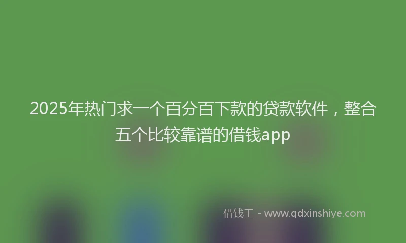 2025年热门求一个百分百下款的贷款软件，整合五个比较靠谱的借钱app