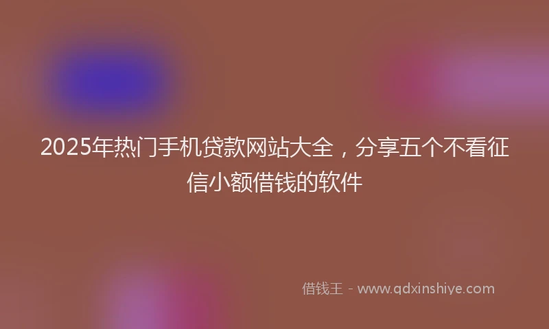 2025年热门手机贷款网站大全，分享五个不看征信小额借钱的软件
