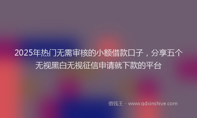 2025年热门无需审核的小额借款口子，分享五个无视黑白无视征信申请就下款的平台