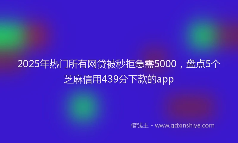 2025年热门所有网贷被秒拒急需5000，盘点5个芝麻信用439分下款的app