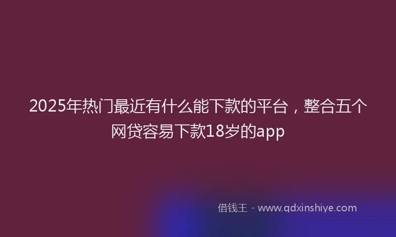 2025年热门最近有什么能下款的平台，整合五个网贷容易下款18岁的app
