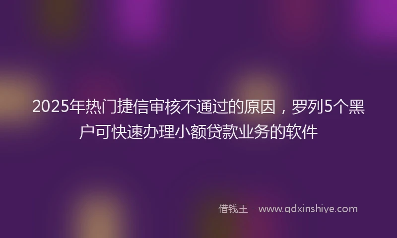 2025年热门捷信审核不通过的原因，罗列5个黑户可快速办理小额贷款业务的软件