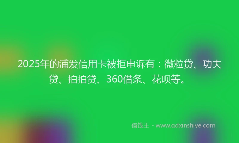 2025年的浦发信用卡被拒申诉有：微粒贷、功夫贷、拍拍贷、360借条、花呗等。