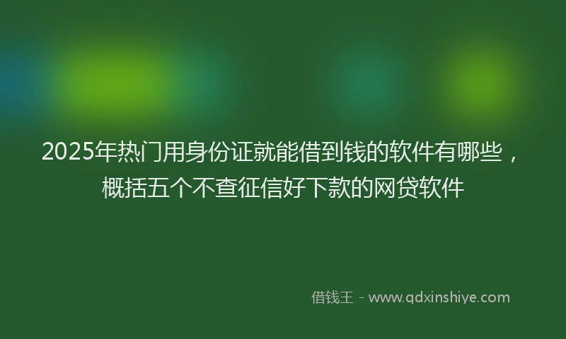 2025年热门用身份证就能借到钱的软件有哪些，概括五个不查征信好下款的网贷软件