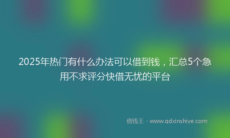 2025年热门有什么办法可以借到钱，汇总5个急用不求评分快借无忧的平台