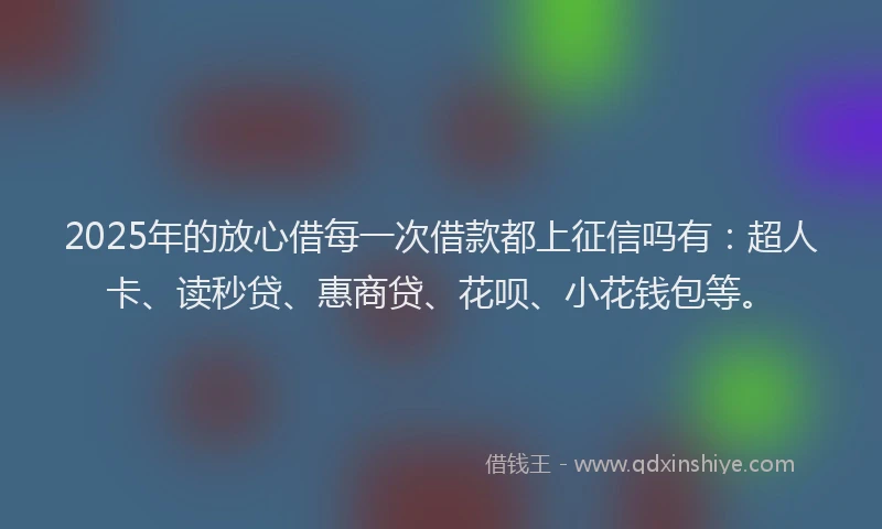 2025年的放心借每一次借款都上征信吗有：超人卡、读秒贷、惠商贷、花呗、小花钱包等。
