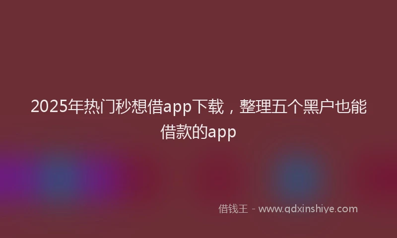 2025年热门秒想借app下载，整理五个黑户也能借款的app