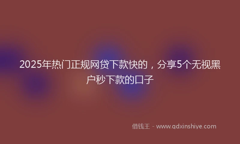 2025年热门正规网贷下款快的，分享5个无视黑户秒下款的口子