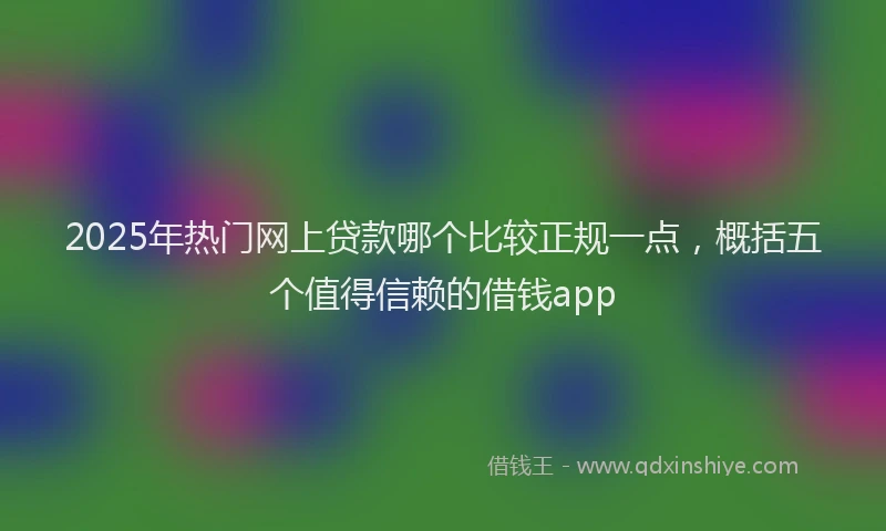 2025年热门网上贷款哪个比较正规一点，概括五个值得信赖的借钱app