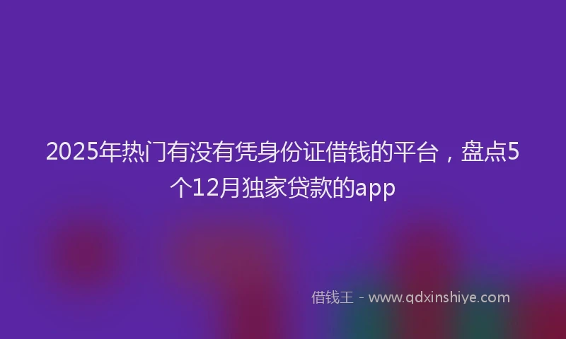2025年热门有没有凭身份证借钱的平台，盘点5个12月独家贷款的app