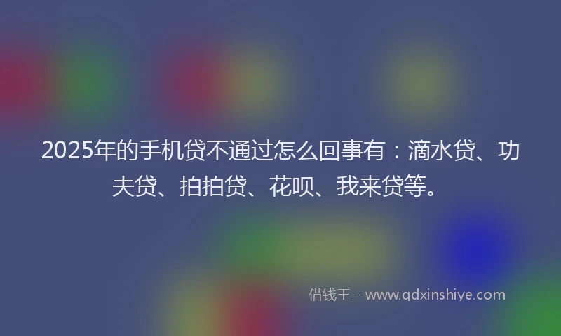 2025年的手机贷不通过怎么回事有：滴水贷、功夫贷、拍拍贷、花呗、我来贷等。