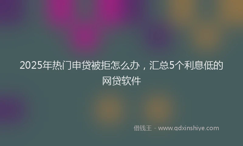 2025年热门申贷被拒怎么办，汇总5个利息低的网贷软件