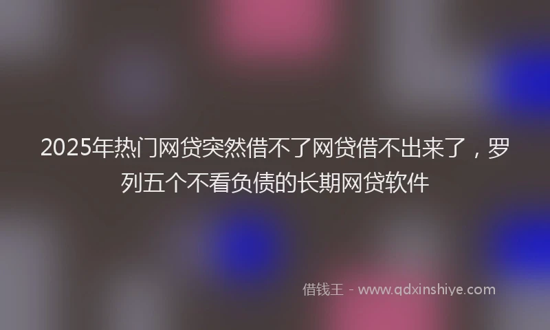 2025年热门网贷突然借不了网贷借不出来了，罗列五个不看负债的长期网贷软件