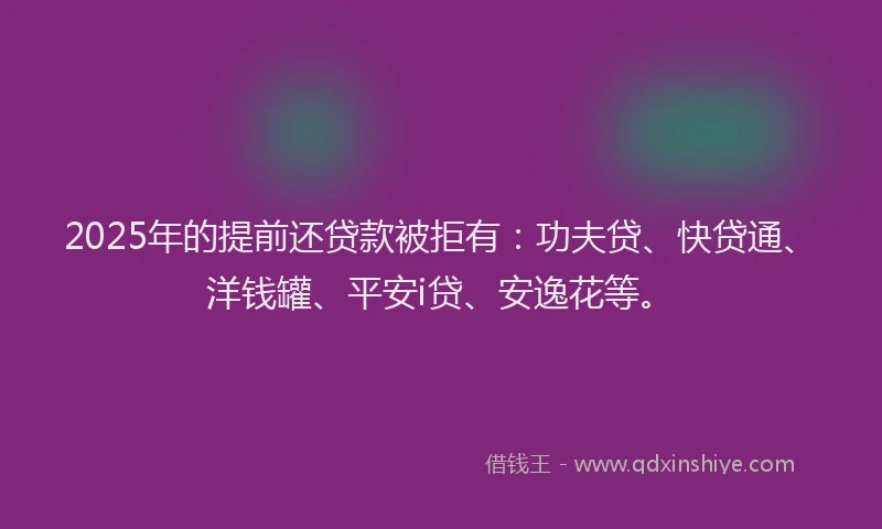 2025年的提前还贷款被拒有：功夫贷、快贷通、洋钱罐、平安i贷、安逸花等。