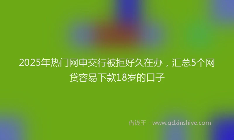 2025年热门网申交行被拒好久在办，汇总5个网贷容易下款18岁的口子
