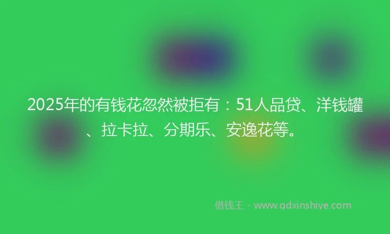 2025年的有钱花忽然被拒有：51人品贷、洋钱罐、拉卡拉、分期乐、安逸花等。