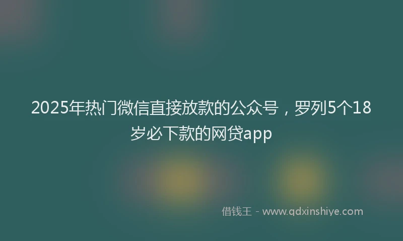 2025年热门微信直接放款的公众号，罗列5个18岁必下款的网贷app
