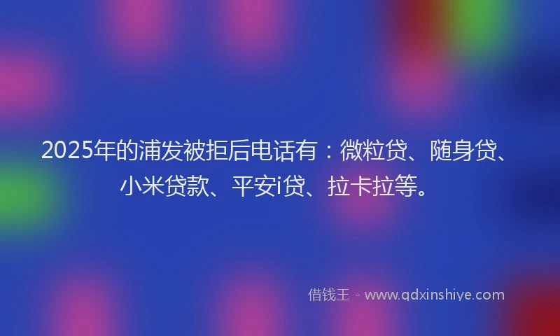 2025年的浦发被拒后电话有：微粒贷、随身贷、小米贷款、平安i贷、拉卡拉等。