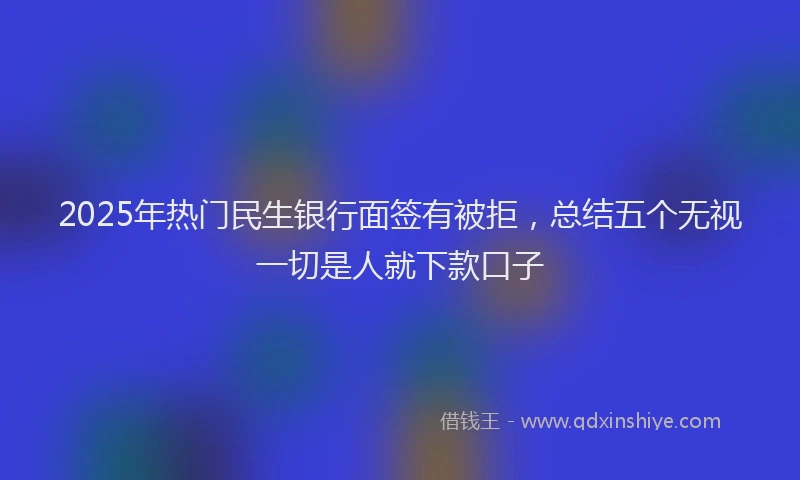 2025年热门民生银行面签有被拒，总结五个无视一切是人就下款口子