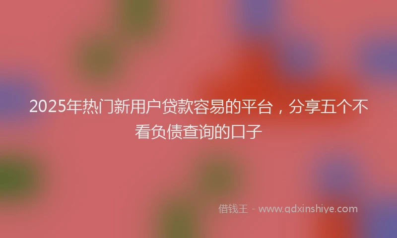 2025年热门新用户贷款容易的平台，分享五个不看负债查询的口子