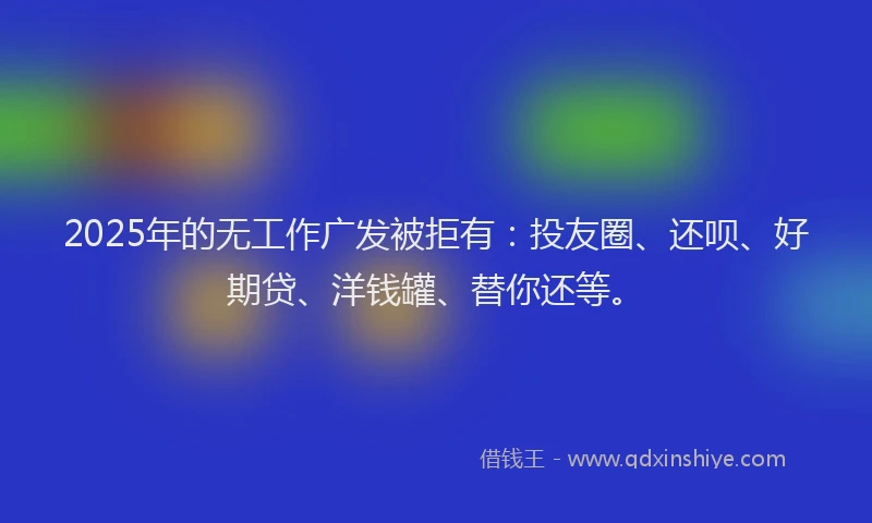 2025年的无工作广发被拒有：投友圈、还呗、好期贷、洋钱罐、替你还等。