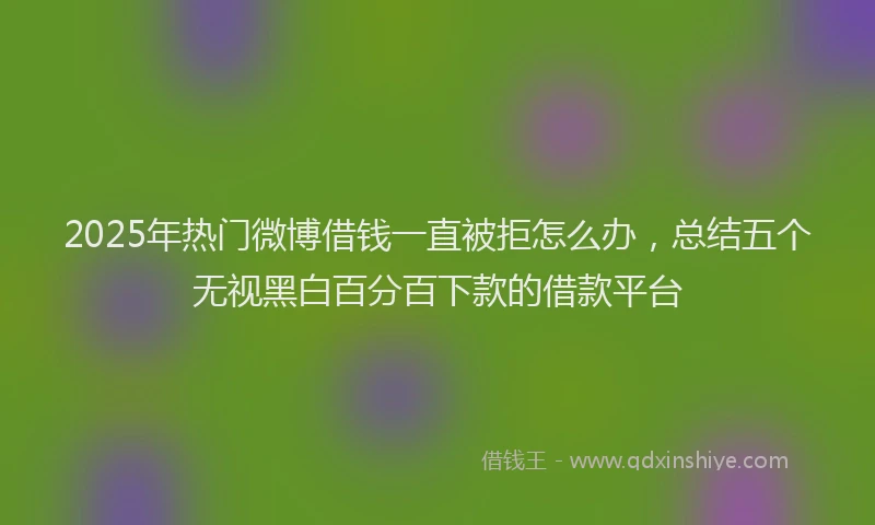 2025年热门微博借钱一直被拒怎么办，总结五个无视黑白百分百下款的借款平台