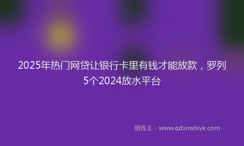 2025年热门网贷让银行卡里有钱才能放款，罗列5个2024放水平台