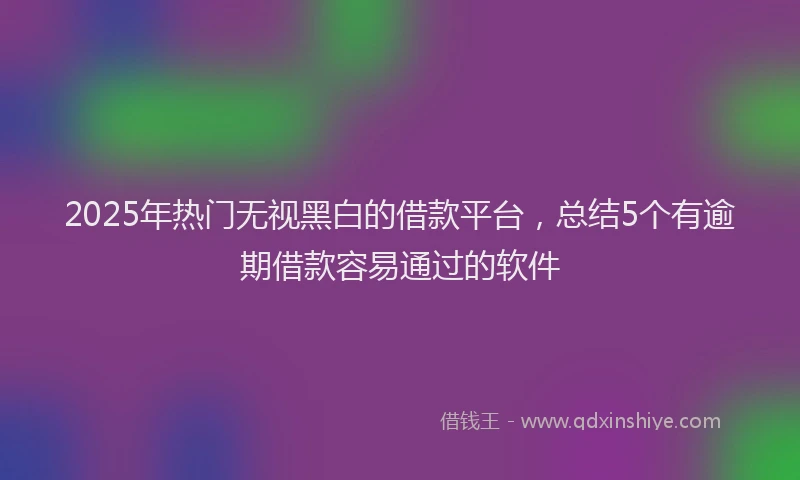 2025年热门无视黑白的借款平台，总结5个有逾期借款容易通过的软件