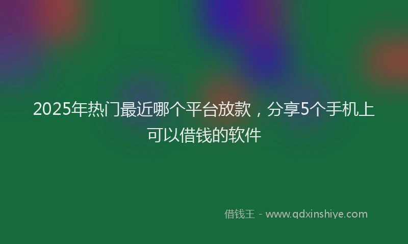 2025年热门最近哪个平台放款，分享5个手机上可以借钱的软件
