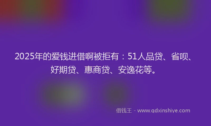 2025年的爱钱进借啊被拒有：51人品贷、省呗、好期贷、惠商贷、安逸花等。