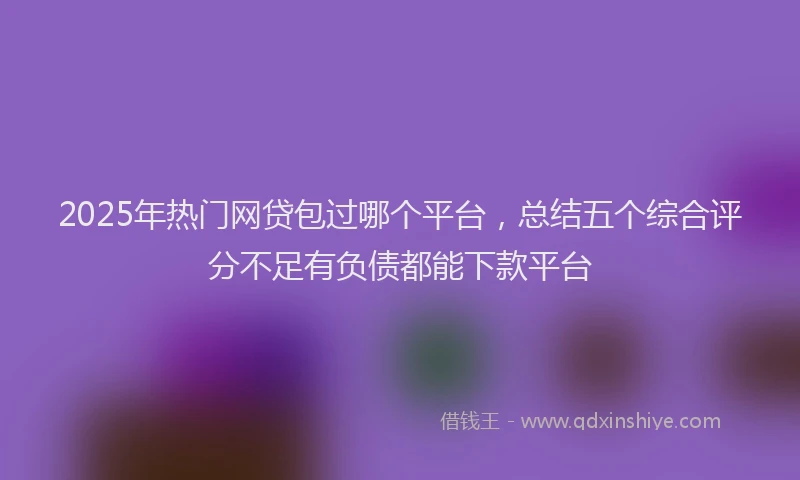 2025年热门网贷包过哪个平台，总结五个综合评分不足有负债都能下款平台