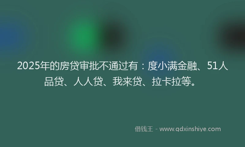 2025年的房贷审批不通过有：度小满金融、51人品贷、人人贷、我来贷、拉卡拉等。