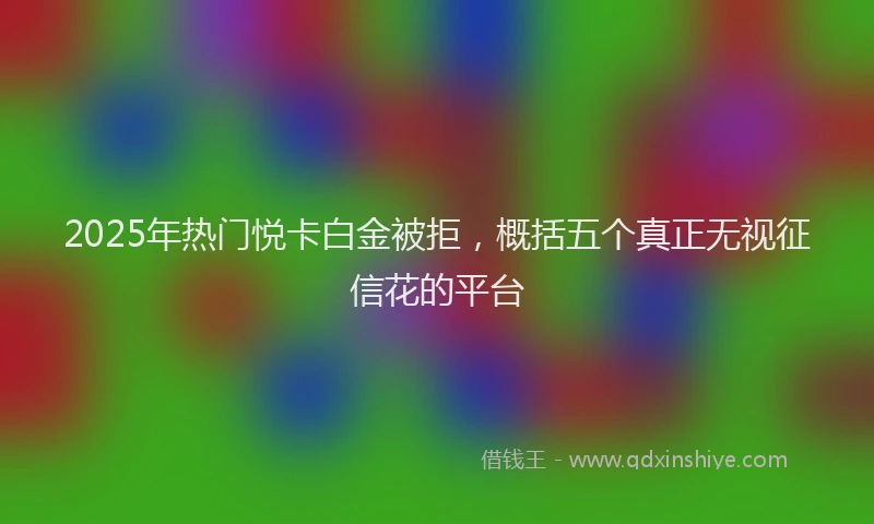 2025年热门悦卡白金被拒，概括五个真正无视征信花的平台